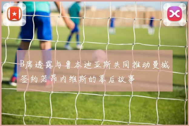 B席透露与鲁本迪亚斯共同推动曼城签约若昂内维斯的幕后故事