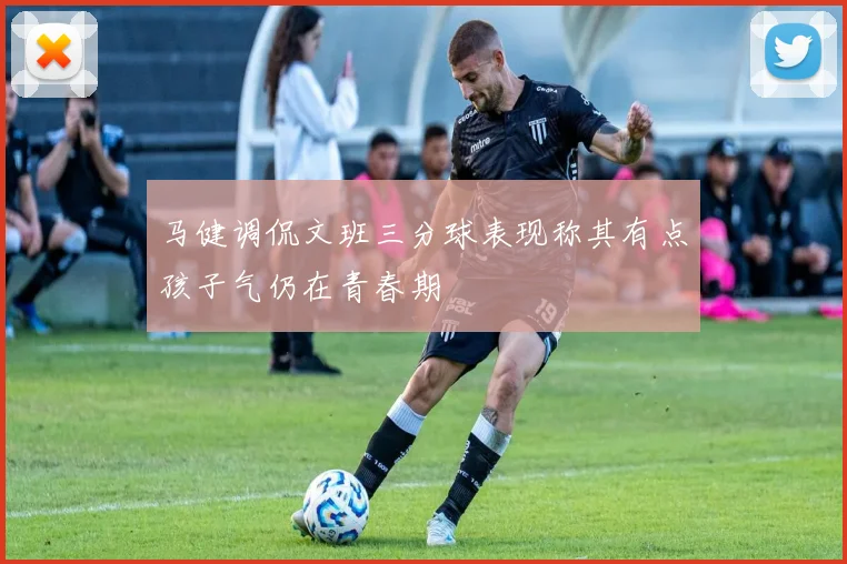 马健调侃文班三分球表现称其有点孩子气仍在青春期