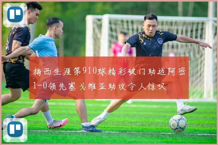 梅西生涯第910球精彩破门助迈阿密1-0领先塞戈维亚助攻令人惊叹