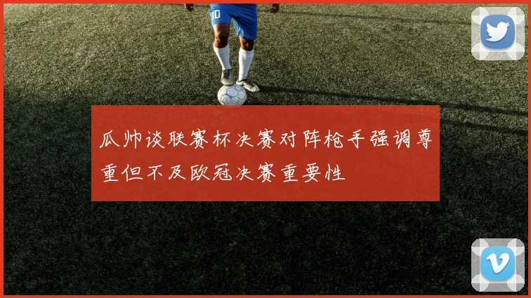 瓜帅谈联赛杯决赛对阵枪手强调尊重但不及欧冠决赛重要性