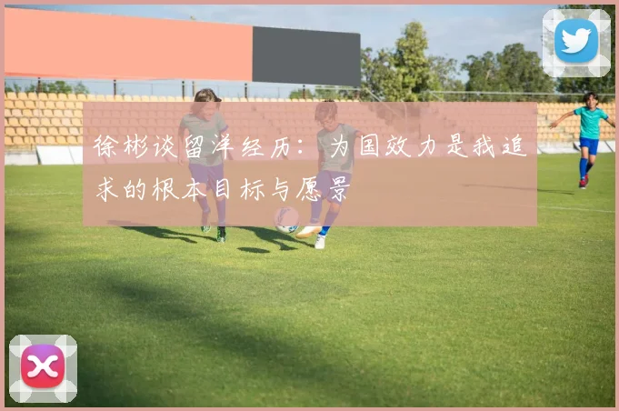 徐彬谈留洋经历：为国效力是我追求的根本目标与愿景