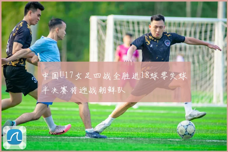 中国U17女足四战全胜进18球零失球半决赛将迎战朝鲜队