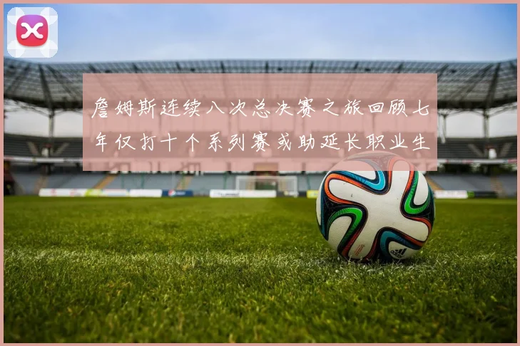 詹姆斯连续八次总决赛之旅回顾七年仅打十个系列赛或助延长职业生涯