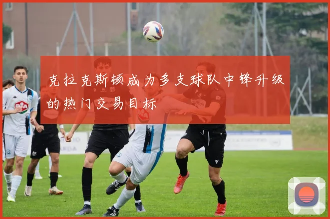 克拉克斯顿成为多支球队中锋升级的热门交易目标