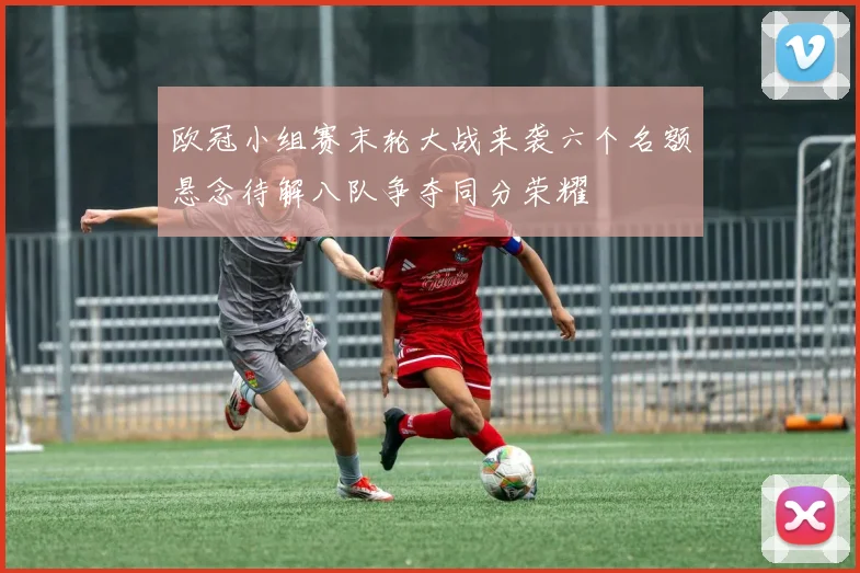 欧冠小组赛末轮大战来袭六个名额悬念待解八队争夺同分荣耀