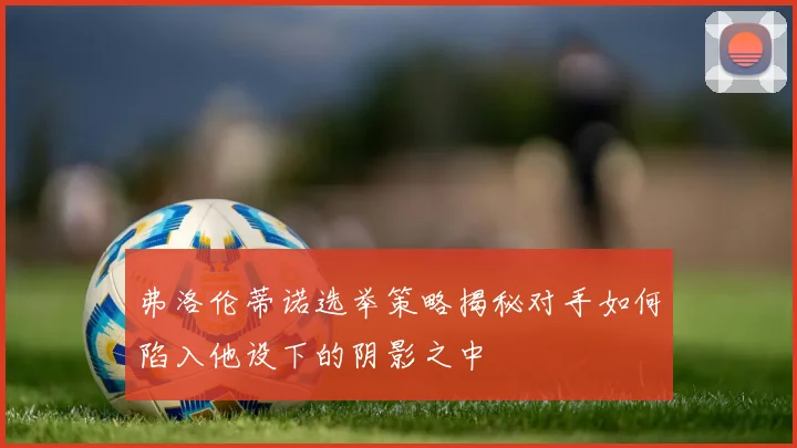 弗洛伦蒂诺选举策略揭秘对手如何陷入他设下的阴影之中