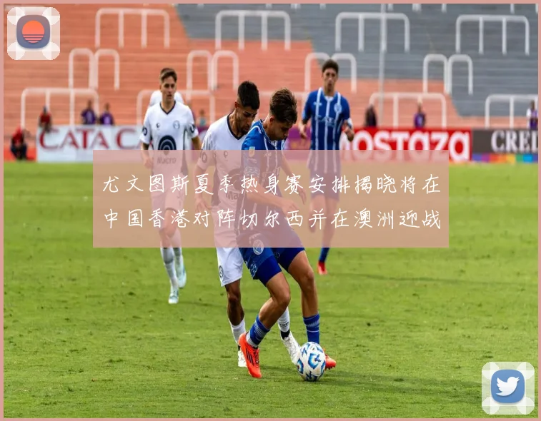 尤文图斯夏季热身赛安排揭晓将在中国香港对阵切尔西并在澳洲迎战国米
