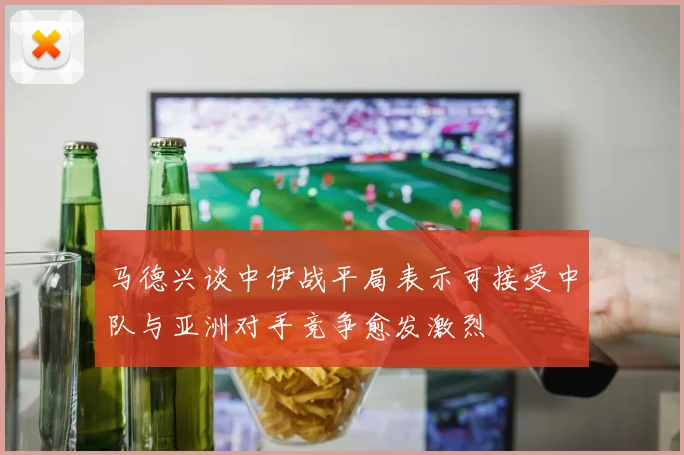 马德兴谈中伊战平局表示可接受中队与亚洲对手竞争愈发激烈