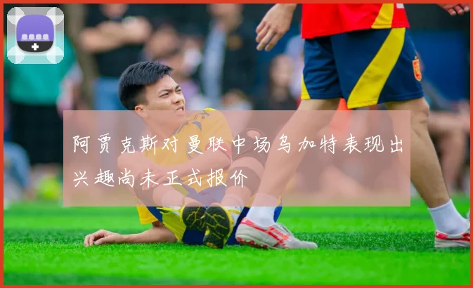 阿贾克斯对曼联中场乌加特表现出兴趣尚未正式报价