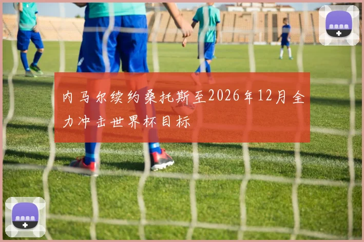 内马尔续约桑托斯至2026年12月全力冲击世界杯目标